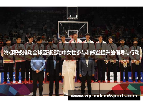姚明积极推动全球篮球运动中女性参与和权益提升的倡导与行动