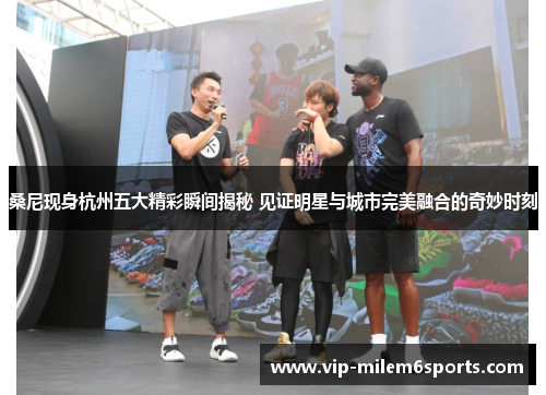 桑尼现身杭州五大精彩瞬间揭秘 见证明星与城市完美融合的奇妙时刻
