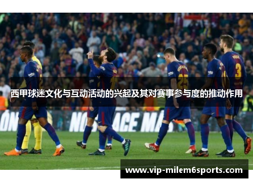 西甲球迷文化与互动活动的兴起及其对赛事参与度的推动作用