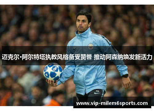 迈克尔·阿尔特塔执教风格备受赞誉 推动阿森纳焕发新活力