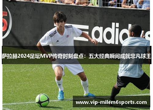 萨拉赫2024足坛MVP传奇时刻盘点：五大经典瞬间成就非凡球王