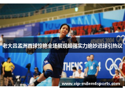 老大吕孟洲首球惊艳全场展现超强实力绝妙进球引热议