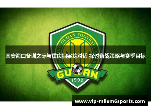 国安海口冬训之际与重庆铜梁龙对话 探讨备战策略与赛季目标