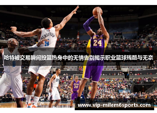哈特被交易瞬间投篮热身中的无情告别揭示职业篮球残酷与无奈