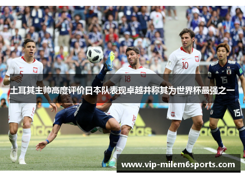 土耳其主帅高度评价日本队表现卓越并称其为世界杯最强之一