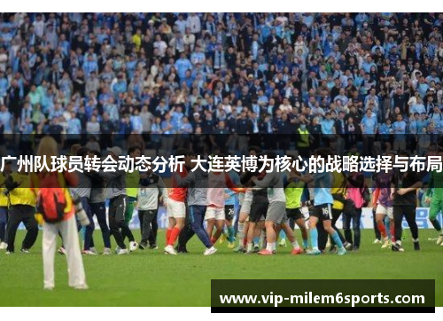 广州队球员转会动态分析 大连英博为核心的战略选择与布局