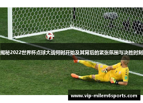 揭秘2022世界杯点球大战何时开始及其背后的紧张氛围与决胜时刻
